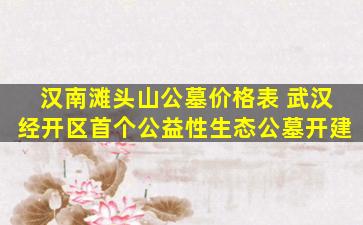 汉南滩头山公墓价格表 武汉经开区首个公益性生态公墓开建